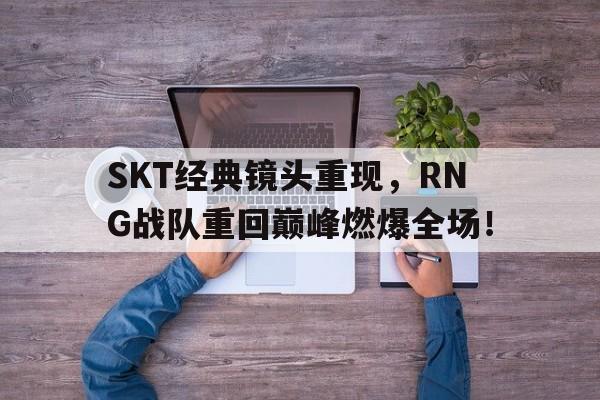 kaiyun官网-SKT经典镜头重现，RNG战队重回巅峰燃爆全场！