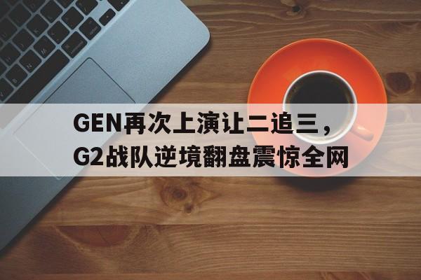 开云平台-GEN再次上演让二追三，G2战队逆境翻盘震惊全网