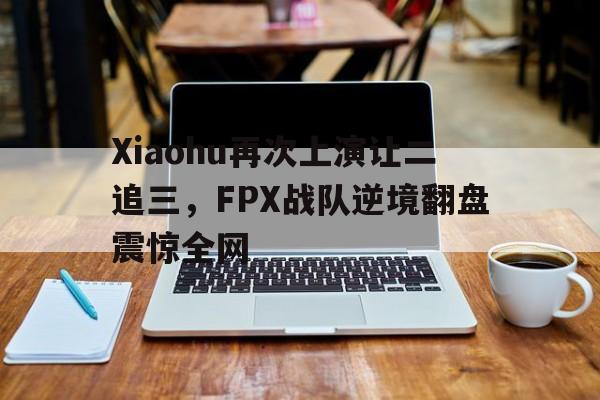 kaiyun官网-Xiaohu再次上演让二追三，FPX战队逆境翻盘震惊全网