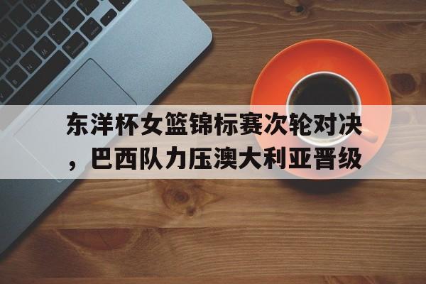 开云平台-东洋杯女篮锦标赛次轮对决，巴西队力压澳大利亚晋级
