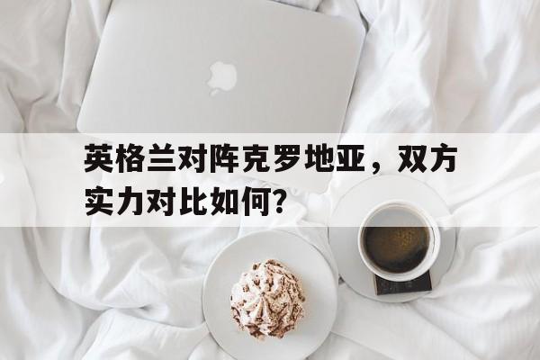 开云平台-英格兰对阵克罗地亚，双方实力对比如何？
