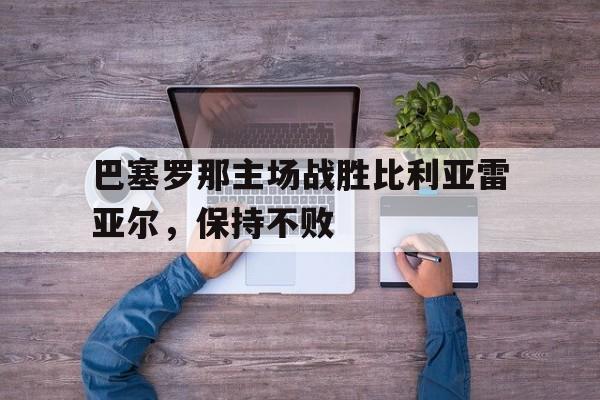 开云平台-巴塞罗那主场战胜比利亚雷亚尔，保持不败