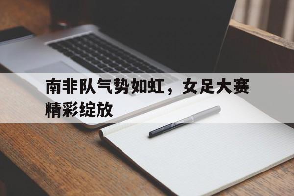 开云,kaiyun-南非队气势如虹，女足大赛精彩绽放