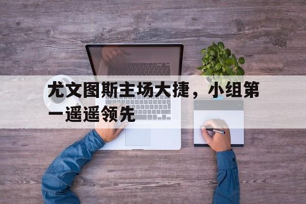 开云平台-尤文图斯主场大捷，小组第一遥遥领先