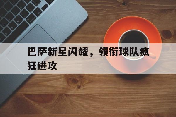 开云,kaiyun-巴萨新星闪耀，领衔球队疯狂进攻