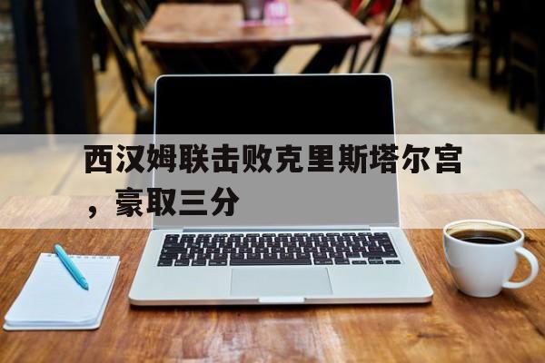 开云平台-西汉姆联击败克里斯塔尔宫，豪取三分