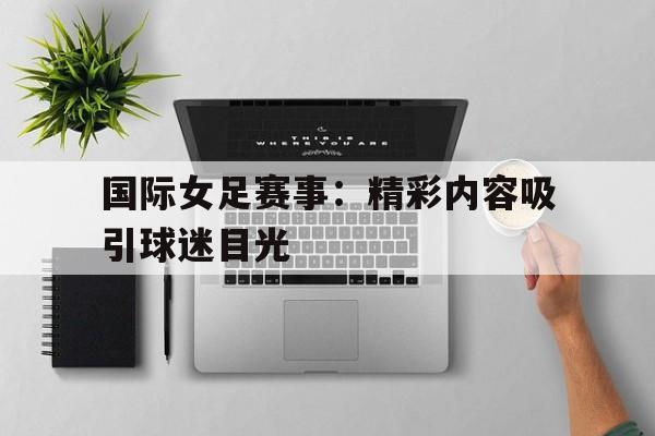 kaiyun官网-国际女足赛事：精彩内容吸引球迷目光