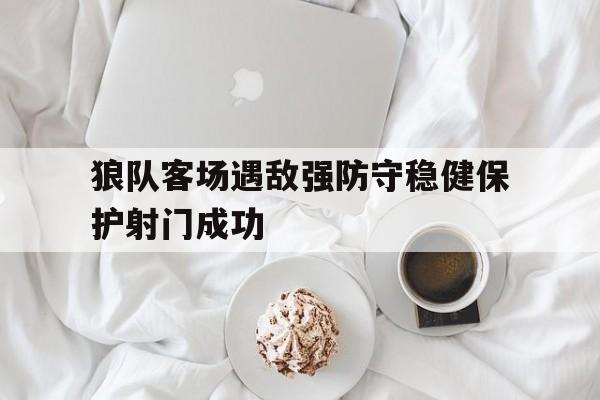 开云app-狼队客场遇敌强防守稳健保护射门成功