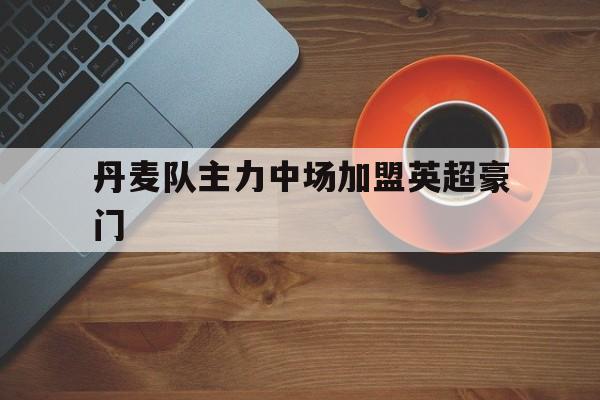 kaiyun官网-丹麦队主力中场加盟英超豪门
