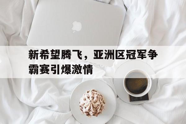 开云,kaiyun-新希望腾飞，亚洲区冠军争霸赛引爆激情