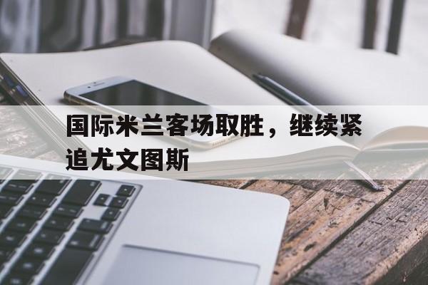 开云app-国际米兰客场取胜，继续紧追尤文图斯